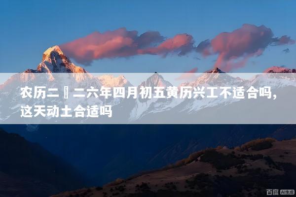 农历二〇二六年四月初五黄历兴工不适合吗,这天动土合适吗
