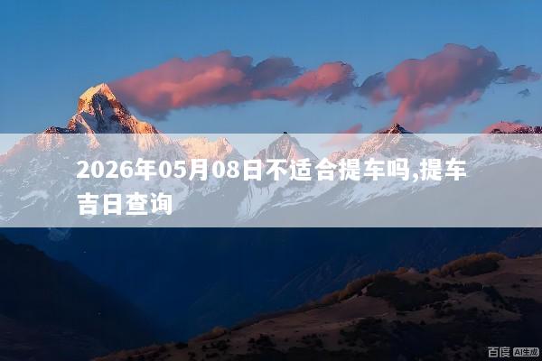 2026年05月08日不适合提车吗,提车吉日查询