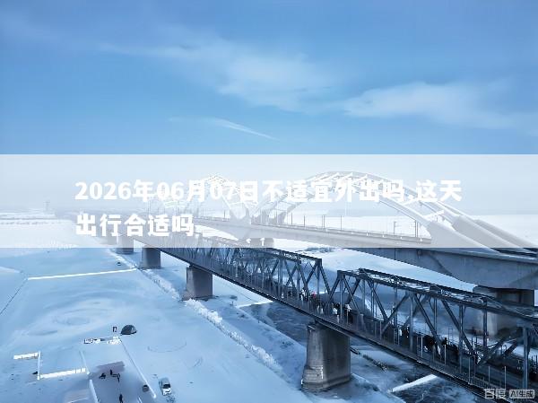 2026年06月07日不适宜外出吗,这天出行合适吗