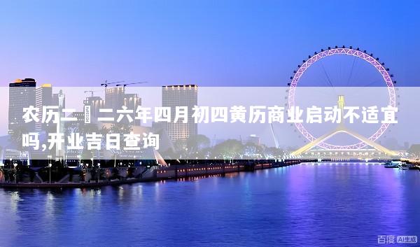 农历二〇二六年四月初四黄历商业启动不适宜吗,开业吉日查询